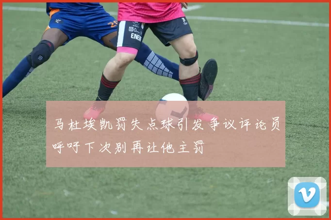 马杜埃凯罚失点球引发争议评论员呼吁下次别再让他主罚