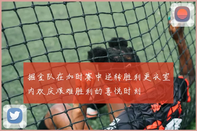 掘金队在加时赛中逆转胜利更衣室内欢庆艰难胜利的喜悦时刻