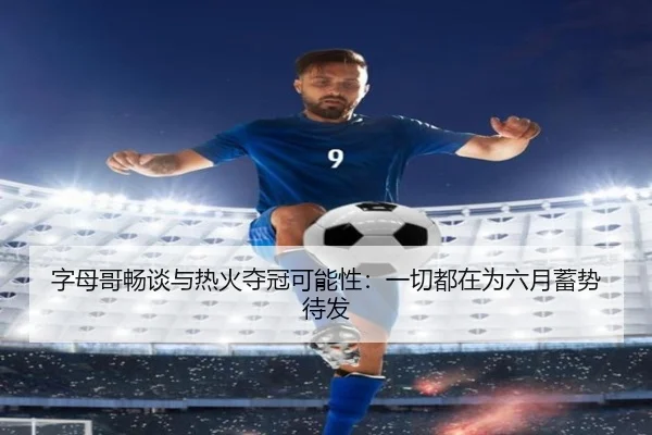 字母哥畅谈与热火夺冠可能性：一切都在为六月蓄势待发 - 3377Sports
