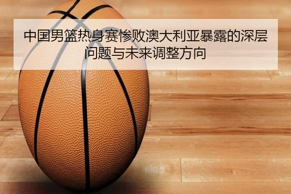 中国男篮热身赛惨败澳大利亚暴露的深层问题与未来调整方向 - 3377Sports
